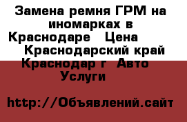 Замена ремня ГРМ на иномарках в Краснодаре › Цена ­ 1 500 - Краснодарский край, Краснодар г. Авто » Услуги   
